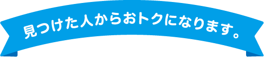 見つけた人からおトクになります。